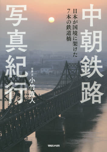 中朝鉄路写真紀行　日本が国境に架けた７本の鉄道橋 小竹直人／写真・文